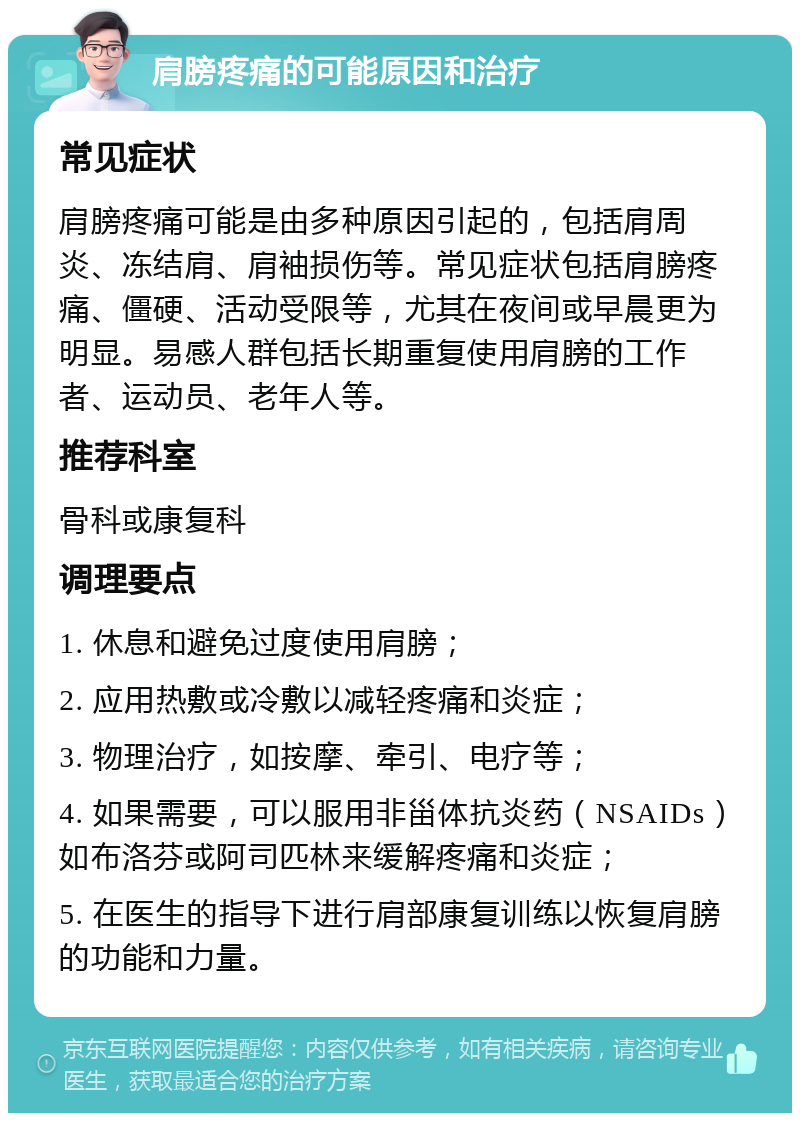 肩膀疼痛的可能原因和治疗 常见症状 肩膀疼痛可能是由多种原因引起的，包括肩周炎、冻结肩、肩袖损伤等。常见症状包括肩膀疼痛、僵硬、活动受限等，尤其在夜间或早晨更为明显。易感人群包括长期重复使用肩膀的工作者、运动员、老年人等。 推荐科室 骨科或康复科 调理要点 1. 休息和避免过度使用肩膀； 2. 应用热敷或冷敷以减轻疼痛和炎症； 3. 物理治疗，如按摩、牵引、电疗等； 4. 如果需要，可以服用非甾体抗炎药（NSAIDs）如布洛芬或阿司匹林来缓解疼痛和炎症； 5. 在医生的指导下进行肩部康复训练以恢复肩膀的功能和力量。