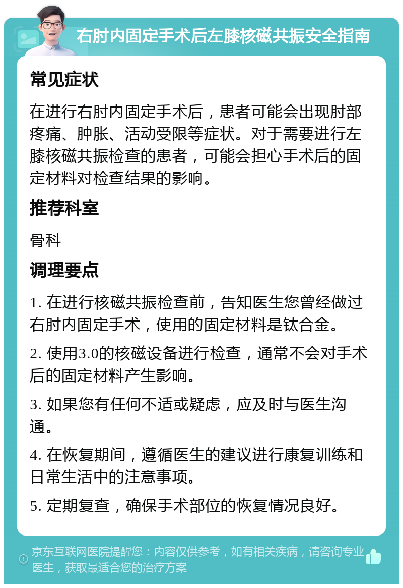 右肘内固定手术后左膝核磁共振安全指南 常见症状 在进行右肘内固定手术后，患者可能会出现肘部疼痛、肿胀、活动受限等症状。对于需要进行左膝核磁共振检查的患者，可能会担心手术后的固定材料对检查结果的影响。 推荐科室 骨科 调理要点 1. 在进行核磁共振检查前，告知医生您曾经做过右肘内固定手术，使用的固定材料是钛合金。 2. 使用3.0的核磁设备进行检查，通常不会对手术后的固定材料产生影响。 3. 如果您有任何不适或疑虑，应及时与医生沟通。 4. 在恢复期间，遵循医生的建议进行康复训练和日常生活中的注意事项。 5. 定期复查，确保手术部位的恢复情况良好。