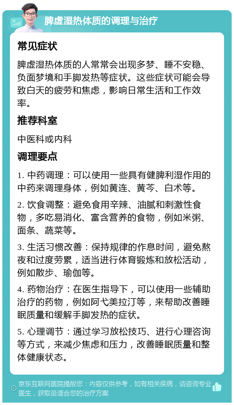 脾虚湿热体质的调理与治疗 常见症状 脾虚湿热体质的人常常会出现多梦、睡不安稳、负面梦境和手脚发热等症状。这些症状可能会导致白天的疲劳和焦虑，影响日常生活和工作效率。 推荐科室 中医科或内科 调理要点 1. 中药调理：可以使用一些具有健脾利湿作用的中药来调理身体，例如黄连、黄芩、白术等。 2. 饮食调整：避免食用辛辣、油腻和刺激性食物，多吃易消化、富含营养的食物，例如米粥、面条、蔬菜等。 3. 生活习惯改善：保持规律的作息时间，避免熬夜和过度劳累，适当进行体育锻炼和放松活动，例如散步、瑜伽等。 4. 药物治疗：在医生指导下，可以使用一些辅助治疗的药物，例如阿弋美拉汀等，来帮助改善睡眠质量和缓解手脚发热的症状。 5. 心理调节：通过学习放松技巧、进行心理咨询等方式，来减少焦虑和压力，改善睡眠质量和整体健康状态。