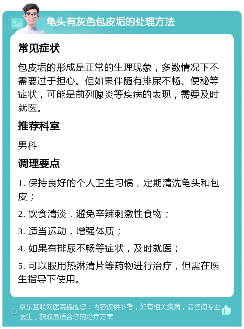 龟头有灰色包皮垢的处理方法 常见症状 包皮垢的形成是正常的生理现象，多数情况下不需要过于担心。但如果伴随有排尿不畅、便秘等症状，可能是前列腺炎等疾病的表现，需要及时就医。 推荐科室 男科 调理要点 1. 保持良好的个人卫生习惯，定期清洗龟头和包皮； 2. 饮食清淡，避免辛辣刺激性食物； 3. 适当运动，增强体质； 4. 如果有排尿不畅等症状，及时就医； 5. 可以服用热淋清片等药物进行治疗，但需在医生指导下使用。