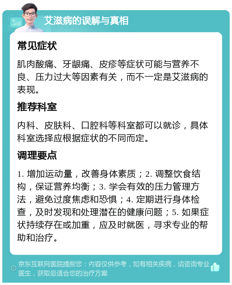 艾滋病的误解与真相 常见症状 肌肉酸痛、牙龈痛、皮疹等症状可能与营养不良、压力过大等因素有关，而不一定是艾滋病的表现。 推荐科室 内科、皮肤科、口腔科等科室都可以就诊，具体科室选择应根据症状的不同而定。 调理要点 1. 增加运动量，改善身体素质；2. 调整饮食结构，保证营养均衡；3. 学会有效的压力管理方法，避免过度焦虑和恐惧；4. 定期进行身体检查，及时发现和处理潜在的健康问题；5. 如果症状持续存在或加重，应及时就医，寻求专业的帮助和治疗。