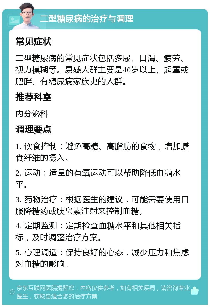 二型糖尿病的治疗与调理 常见症状 二型糖尿病的常见症状包括多尿、口渴、疲劳、视力模糊等。易感人群主要是40岁以上、超重或肥胖、有糖尿病家族史的人群。 推荐科室 内分泌科 调理要点 1. 饮食控制：避免高糖、高脂肪的食物，增加膳食纤维的摄入。 2. 运动：适量的有氧运动可以帮助降低血糖水平。 3. 药物治疗：根据医生的建议，可能需要使用口服降糖药或胰岛素注射来控制血糖。 4. 定期监测：定期检查血糖水平和其他相关指标，及时调整治疗方案。 5. 心理调适：保持良好的心态，减少压力和焦虑对血糖的影响。