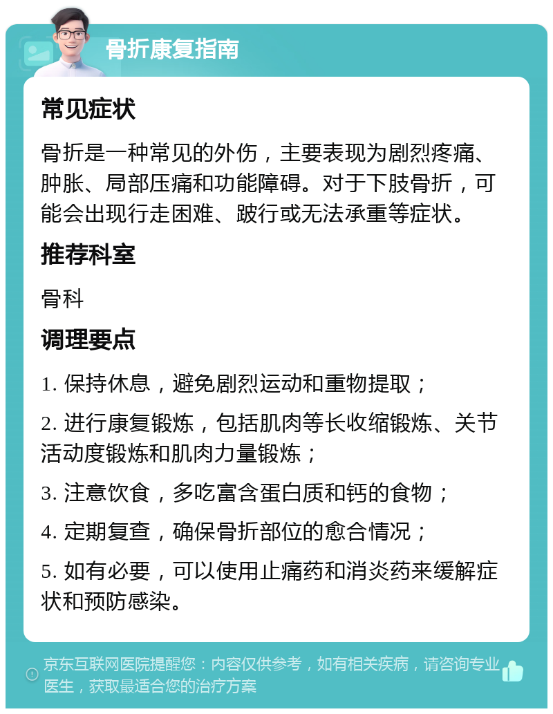 骨折康复指南 常见症状 骨折是一种常见的外伤，主要表现为剧烈疼痛、肿胀、局部压痛和功能障碍。对于下肢骨折，可能会出现行走困难、跛行或无法承重等症状。 推荐科室 骨科 调理要点 1. 保持休息，避免剧烈运动和重物提取； 2. 进行康复锻炼，包括肌肉等长收缩锻炼、关节活动度锻炼和肌肉力量锻炼； 3. 注意饮食，多吃富含蛋白质和钙的食物； 4. 定期复查，确保骨折部位的愈合情况； 5. 如有必要，可以使用止痛药和消炎药来缓解症状和预防感染。