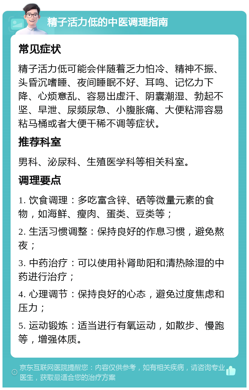 精子活力低的中医调理指南 常见症状 精子活力低可能会伴随着乏力怕冷、精神不振、头昏沉嗜睡、夜间睡眠不好、耳鸣、记忆力下降、心烦意乱、容易出虚汗、阴囊潮湿、勃起不坚、早泄、尿频尿急、小腹胀痛、大便粘滞容易粘马桶或者大便干稀不调等症状。 推荐科室 男科、泌尿科、生殖医学科等相关科室。 调理要点 1. 饮食调理：多吃富含锌、硒等微量元素的食物，如海鲜、瘦肉、蛋类、豆类等； 2. 生活习惯调整：保持良好的作息习惯，避免熬夜； 3. 中药治疗：可以使用补肾助阳和清热除湿的中药进行治疗； 4. 心理调节：保持良好的心态，避免过度焦虑和压力； 5. 运动锻炼：适当进行有氧运动，如散步、慢跑等，增强体质。