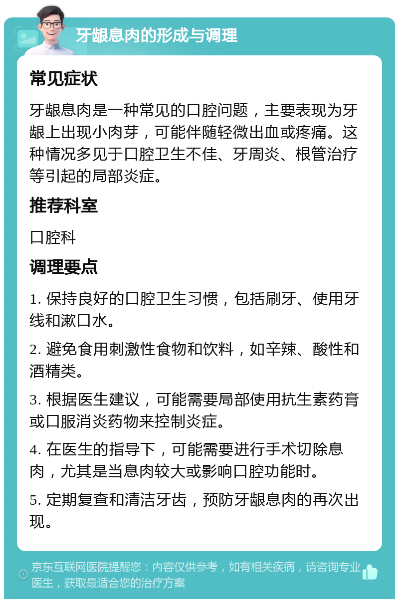 牙龈息肉的形成与调理 常见症状 牙龈息肉是一种常见的口腔问题，主要表现为牙龈上出现小肉芽，可能伴随轻微出血或疼痛。这种情况多见于口腔卫生不佳、牙周炎、根管治疗等引起的局部炎症。 推荐科室 口腔科 调理要点 1. 保持良好的口腔卫生习惯，包括刷牙、使用牙线和漱口水。 2. 避免食用刺激性食物和饮料，如辛辣、酸性和酒精类。 3. 根据医生建议，可能需要局部使用抗生素药膏或口服消炎药物来控制炎症。 4. 在医生的指导下，可能需要进行手术切除息肉，尤其是当息肉较大或影响口腔功能时。 5. 定期复查和清洁牙齿，预防牙龈息肉的再次出现。