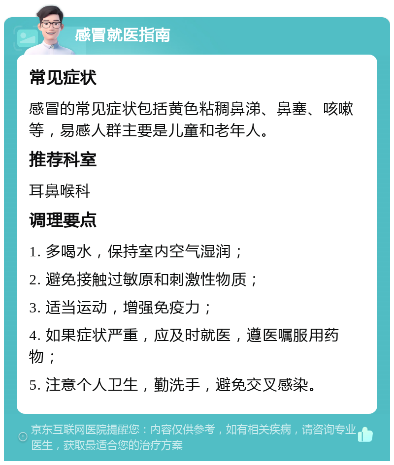 感冒就医指南 常见症状 感冒的常见症状包括黄色粘稠鼻涕、鼻塞、咳嗽等，易感人群主要是儿童和老年人。 推荐科室 耳鼻喉科 调理要点 1. 多喝水，保持室内空气湿润； 2. 避免接触过敏原和刺激性物质； 3. 适当运动，增强免疫力； 4. 如果症状严重，应及时就医，遵医嘱服用药物； 5. 注意个人卫生，勤洗手，避免交叉感染。