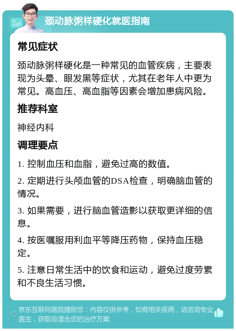 颈动脉粥样硬化就医指南 常见症状 颈动脉粥样硬化是一种常见的血管疾病，主要表现为头晕、眼发黑等症状，尤其在老年人中更为常见。高血压、高血脂等因素会增加患病风险。 推荐科室 神经内科 调理要点 1. 控制血压和血脂，避免过高的数值。 2. 定期进行头颅血管的DSA检查，明确脑血管的情况。 3. 如果需要，进行脑血管造影以获取更详细的信息。 4. 按医嘱服用利血平等降压药物，保持血压稳定。 5. 注意日常生活中的饮食和运动，避免过度劳累和不良生活习惯。