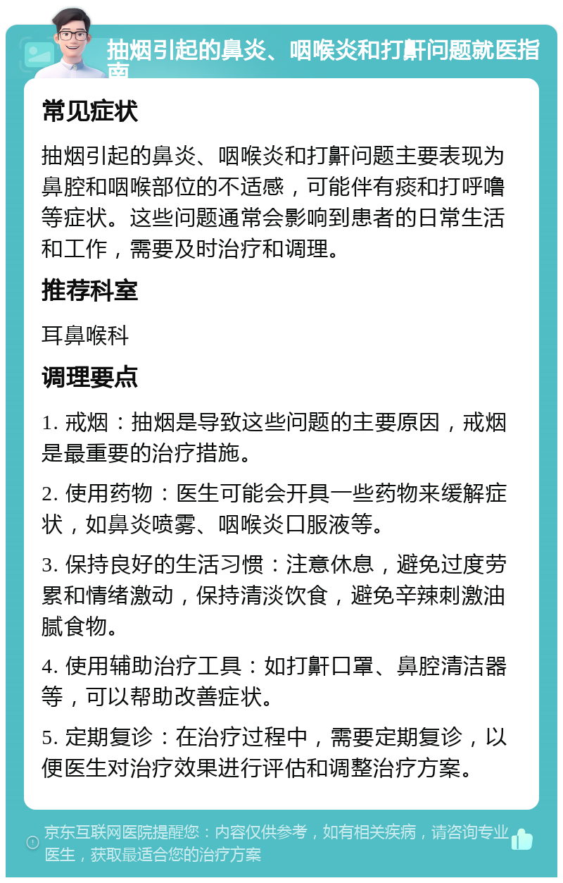 抽烟引起的鼻炎、咽喉炎和打鼾问题就医指南 常见症状 抽烟引起的鼻炎、咽喉炎和打鼾问题主要表现为鼻腔和咽喉部位的不适感，可能伴有痰和打呼噜等症状。这些问题通常会影响到患者的日常生活和工作，需要及时治疗和调理。 推荐科室 耳鼻喉科 调理要点 1. 戒烟：抽烟是导致这些问题的主要原因，戒烟是最重要的治疗措施。 2. 使用药物：医生可能会开具一些药物来缓解症状，如鼻炎喷雾、咽喉炎口服液等。 3. 保持良好的生活习惯：注意休息，避免过度劳累和情绪激动，保持清淡饮食，避免辛辣刺激油腻食物。 4. 使用辅助治疗工具：如打鼾口罩、鼻腔清洁器等，可以帮助改善症状。 5. 定期复诊：在治疗过程中，需要定期复诊，以便医生对治疗效果进行评估和调整治疗方案。