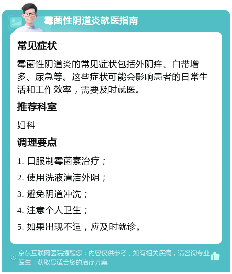 霉菌性阴道炎就医指南 常见症状 霉菌性阴道炎的常见症状包括外阴痒、白带增多、尿急等。这些症状可能会影响患者的日常生活和工作效率，需要及时就医。 推荐科室 妇科 调理要点 1. 口服制霉菌素治疗； 2. 使用洗液清洁外阴； 3. 避免阴道冲洗； 4. 注意个人卫生； 5. 如果出现不适，应及时就诊。