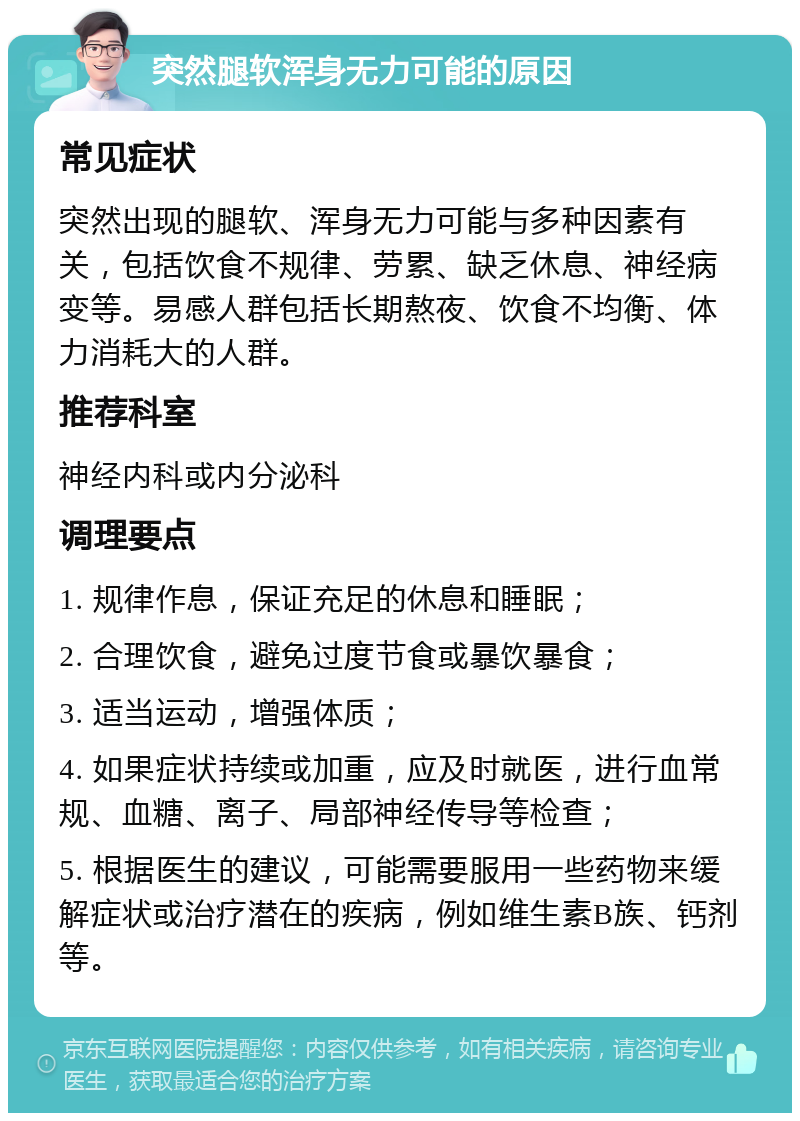 突然腿软浑身无力可能的原因 常见症状 突然出现的腿软、浑身无力可能与多种因素有关，包括饮食不规律、劳累、缺乏休息、神经病变等。易感人群包括长期熬夜、饮食不均衡、体力消耗大的人群。 推荐科室 神经内科或内分泌科 调理要点 1. 规律作息，保证充足的休息和睡眠； 2. 合理饮食，避免过度节食或暴饮暴食； 3. 适当运动，增强体质； 4. 如果症状持续或加重，应及时就医，进行血常规、血糖、离子、局部神经传导等检查； 5. 根据医生的建议，可能需要服用一些药物来缓解症状或治疗潜在的疾病，例如维生素B族、钙剂等。