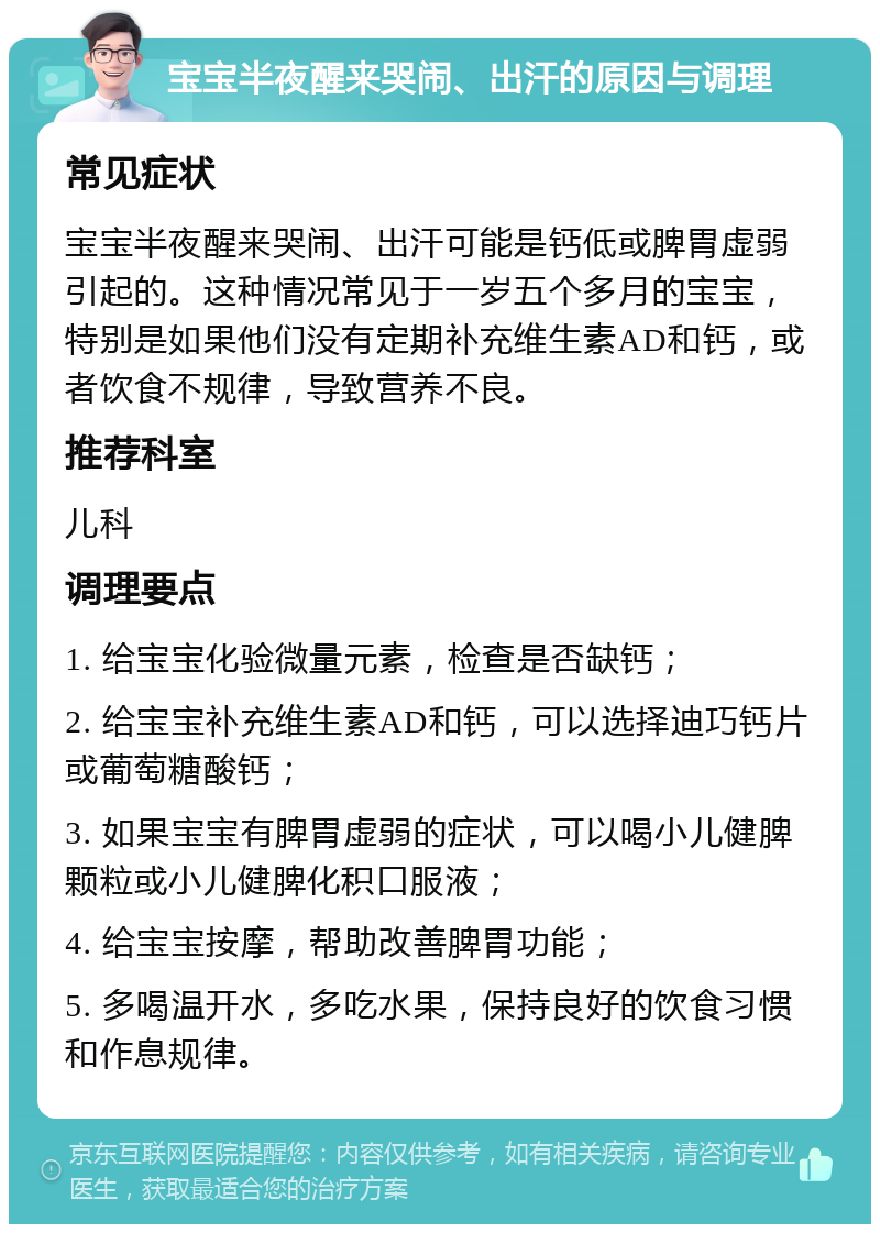 宝宝半夜醒来哭闹、出汗的原因与调理 常见症状 宝宝半夜醒来哭闹、出汗可能是钙低或脾胃虚弱引起的。这种情况常见于一岁五个多月的宝宝，特别是如果他们没有定期补充维生素AD和钙，或者饮食不规律，导致营养不良。 推荐科室 儿科 调理要点 1. 给宝宝化验微量元素，检查是否缺钙； 2. 给宝宝补充维生素AD和钙，可以选择迪巧钙片或葡萄糖酸钙； 3. 如果宝宝有脾胃虚弱的症状，可以喝小儿健脾颗粒或小儿健脾化积口服液； 4. 给宝宝按摩，帮助改善脾胃功能； 5. 多喝温开水，多吃水果，保持良好的饮食习惯和作息规律。