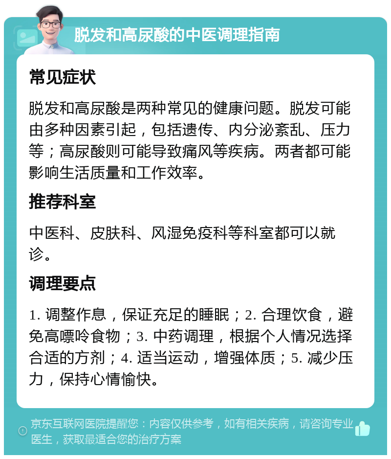 脱发和高尿酸的中医调理指南 常见症状 脱发和高尿酸是两种常见的健康问题。脱发可能由多种因素引起，包括遗传、内分泌紊乱、压力等；高尿酸则可能导致痛风等疾病。两者都可能影响生活质量和工作效率。 推荐科室 中医科、皮肤科、风湿免疫科等科室都可以就诊。 调理要点 1. 调整作息，保证充足的睡眠；2. 合理饮食，避免高嘌呤食物；3. 中药调理，根据个人情况选择合适的方剂；4. 适当运动，增强体质；5. 减少压力，保持心情愉快。