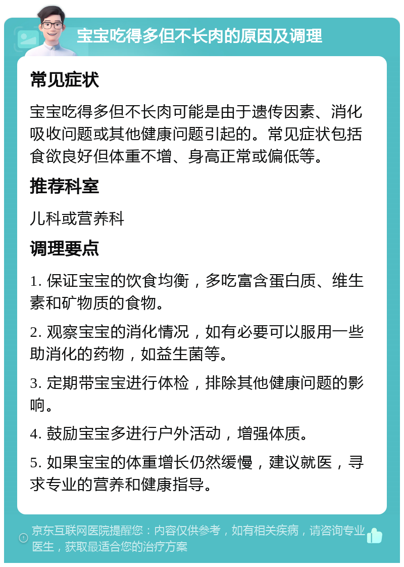 宝宝吃得多但不长肉的原因及调理 常见症状 宝宝吃得多但不长肉可能是由于遗传因素、消化吸收问题或其他健康问题引起的。常见症状包括食欲良好但体重不增、身高正常或偏低等。 推荐科室 儿科或营养科 调理要点 1. 保证宝宝的饮食均衡，多吃富含蛋白质、维生素和矿物质的食物。 2. 观察宝宝的消化情况，如有必要可以服用一些助消化的药物，如益生菌等。 3. 定期带宝宝进行体检，排除其他健康问题的影响。 4. 鼓励宝宝多进行户外活动，增强体质。 5. 如果宝宝的体重增长仍然缓慢，建议就医，寻求专业的营养和健康指导。