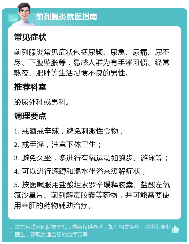 前列腺炎就医指南 常见症状 前列腺炎常见症状包括尿频、尿急、尿痛、尿不尽、下腹坠胀等，易感人群为有手淫习惯、经常熬夜、肥胖等生活习惯不良的男性。 推荐科室 泌尿外科或男科。 调理要点 1. 戒酒戒辛辣，避免刺激性食物； 2. 戒手淫，注意下体卫生； 3. 避免久坐，多进行有氧运动如跑步、游泳等； 4. 可以进行深蹲和温水坐浴来缓解症状； 5. 按医嘱服用盐酸坦索罗辛缓释胶囊、盐酸左氧氟沙星片、前列解毒胶囊等药物，并可能需要使用塞肛的药物辅助治疗。