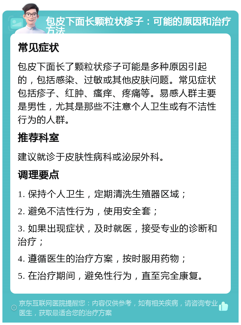 包皮下面长颗粒状疹子：可能的原因和治疗方法 常见症状 包皮下面长了颗粒状疹子可能是多种原因引起的，包括感染、过敏或其他皮肤问题。常见症状包括疹子、红肿、瘙痒、疼痛等。易感人群主要是男性，尤其是那些不注意个人卫生或有不洁性行为的人群。 推荐科室 建议就诊于皮肤性病科或泌尿外科。 调理要点 1. 保持个人卫生，定期清洗生殖器区域； 2. 避免不洁性行为，使用安全套； 3. 如果出现症状，及时就医，接受专业的诊断和治疗； 4. 遵循医生的治疗方案，按时服用药物； 5. 在治疗期间，避免性行为，直至完全康复。