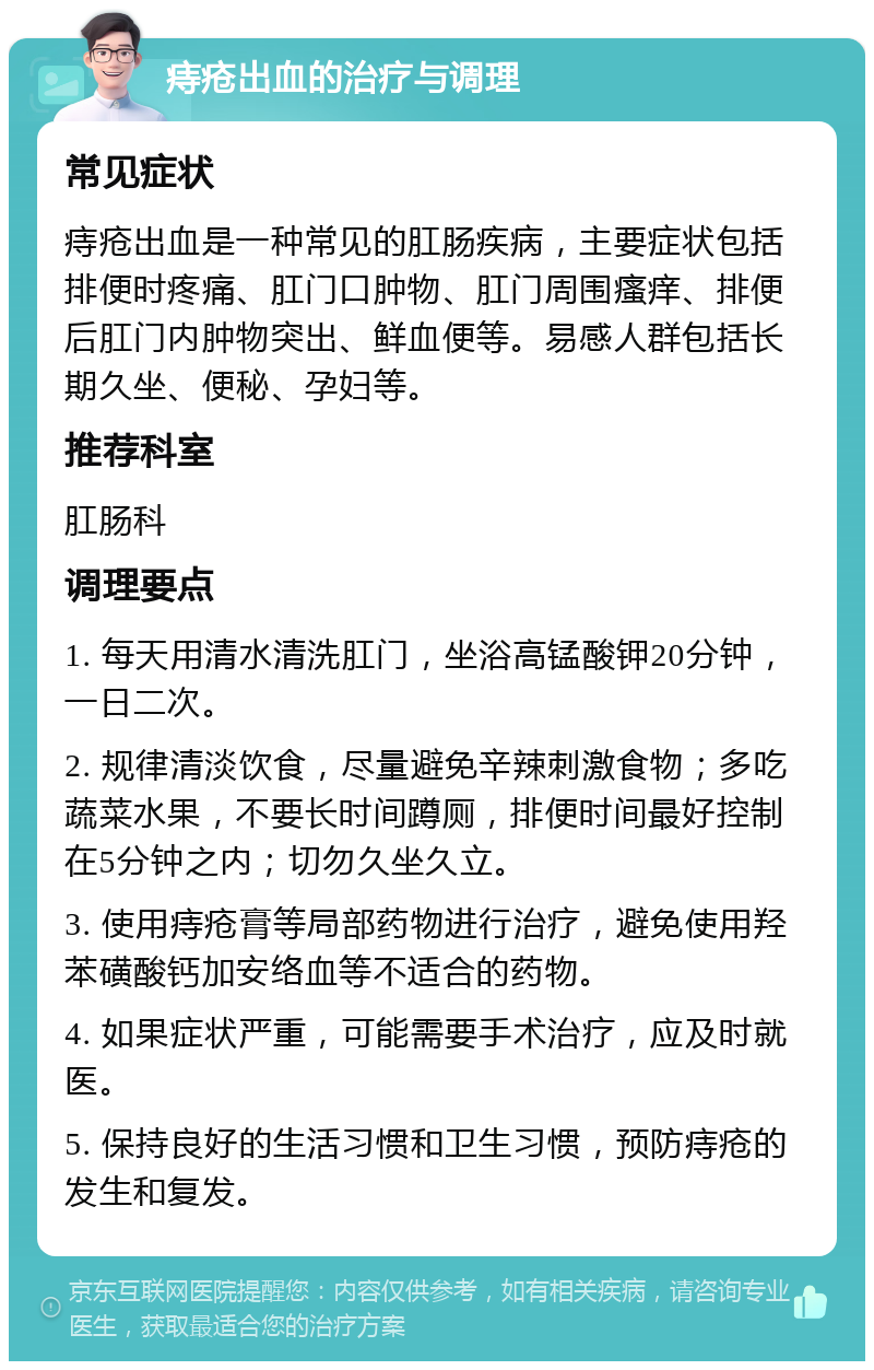 痔疮出血的治疗与调理 常见症状 痔疮出血是一种常见的肛肠疾病，主要症状包括排便时疼痛、肛门口肿物、肛门周围瘙痒、排便后肛门内肿物突出、鲜血便等。易感人群包括长期久坐、便秘、孕妇等。 推荐科室 肛肠科 调理要点 1. 每天用清水清洗肛门，坐浴高锰酸钾20分钟，一日二次。 2. 规律清淡饮食，尽量避免辛辣刺激食物；多吃蔬菜水果，不要长时间蹲厕，排便时间最好控制在5分钟之内；切勿久坐久立。 3. 使用痔疮膏等局部药物进行治疗，避免使用羟苯磺酸钙加安络血等不适合的药物。 4. 如果症状严重，可能需要手术治疗，应及时就医。 5. 保持良好的生活习惯和卫生习惯，预防痔疮的发生和复发。