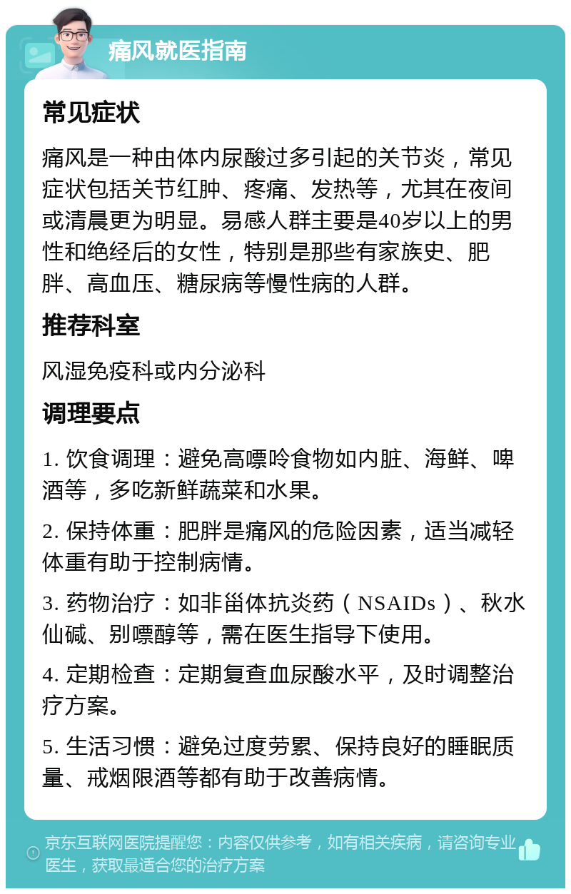 痛风就医指南 常见症状 痛风是一种由体内尿酸过多引起的关节炎，常见症状包括关节红肿、疼痛、发热等，尤其在夜间或清晨更为明显。易感人群主要是40岁以上的男性和绝经后的女性，特别是那些有家族史、肥胖、高血压、糖尿病等慢性病的人群。 推荐科室 风湿免疫科或内分泌科 调理要点 1. 饮食调理：避免高嘌呤食物如内脏、海鲜、啤酒等，多吃新鲜蔬菜和水果。 2. 保持体重：肥胖是痛风的危险因素，适当减轻体重有助于控制病情。 3. 药物治疗：如非甾体抗炎药（NSAIDs）、秋水仙碱、别嘌醇等，需在医生指导下使用。 4. 定期检查：定期复查血尿酸水平，及时调整治疗方案。 5. 生活习惯：避免过度劳累、保持良好的睡眠质量、戒烟限酒等都有助于改善病情。