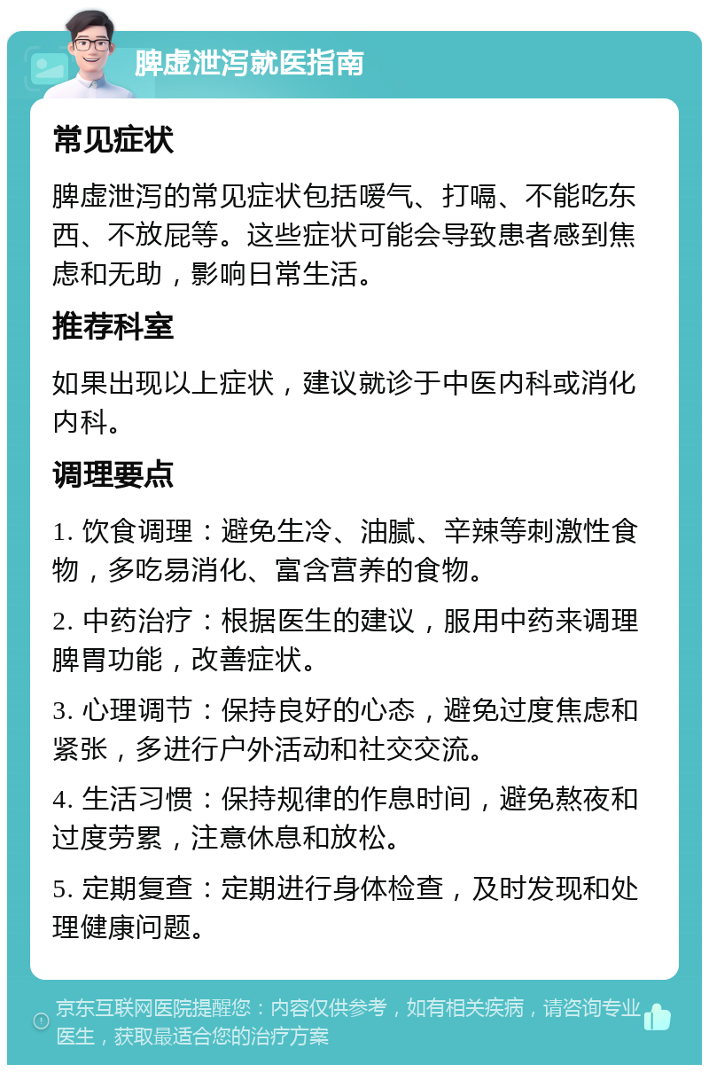 脾虚泄泻就医指南 常见症状 脾虚泄泻的常见症状包括嗳气、打嗝、不能吃东西、不放屁等。这些症状可能会导致患者感到焦虑和无助，影响日常生活。 推荐科室 如果出现以上症状，建议就诊于中医内科或消化内科。 调理要点 1. 饮食调理：避免生冷、油腻、辛辣等刺激性食物，多吃易消化、富含营养的食物。 2. 中药治疗：根据医生的建议，服用中药来调理脾胃功能，改善症状。 3. 心理调节：保持良好的心态，避免过度焦虑和紧张，多进行户外活动和社交交流。 4. 生活习惯：保持规律的作息时间，避免熬夜和过度劳累，注意休息和放松。 5. 定期复查：定期进行身体检查，及时发现和处理健康问题。