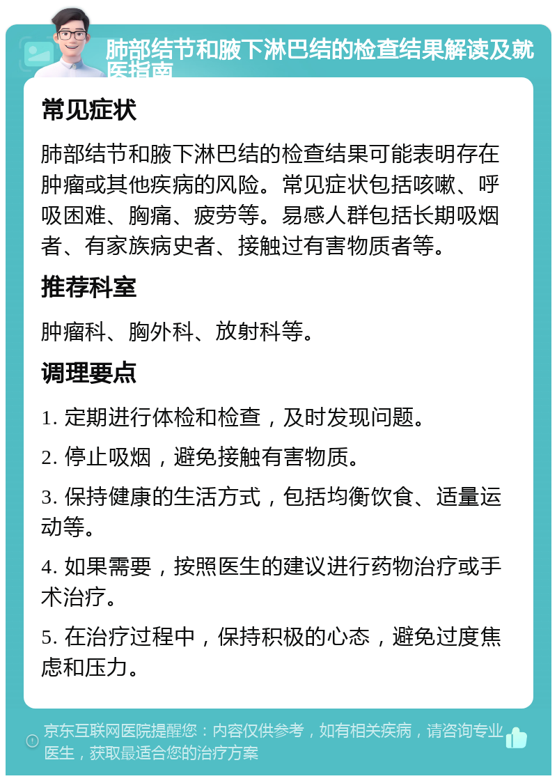 肺部结节和腋下淋巴结的检查结果解读及就医指南 常见症状 肺部结节和腋下淋巴结的检查结果可能表明存在肿瘤或其他疾病的风险。常见症状包括咳嗽、呼吸困难、胸痛、疲劳等。易感人群包括长期吸烟者、有家族病史者、接触过有害物质者等。 推荐科室 肿瘤科、胸外科、放射科等。 调理要点 1. 定期进行体检和检查，及时发现问题。 2. 停止吸烟，避免接触有害物质。 3. 保持健康的生活方式，包括均衡饮食、适量运动等。 4. 如果需要，按照医生的建议进行药物治疗或手术治疗。 5. 在治疗过程中，保持积极的心态，避免过度焦虑和压力。