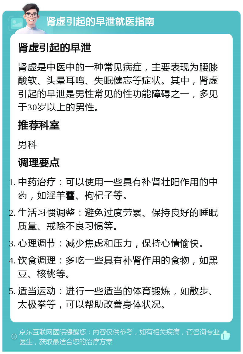 肾虚引起的早泄就医指南 肾虚引起的早泄 肾虚是中医中的一种常见病症，主要表现为腰膝酸软、头晕耳鸣、失眠健忘等症状。其中，肾虚引起的早泄是男性常见的性功能障碍之一，多见于30岁以上的男性。 推荐科室 男科 调理要点 中药治疗：可以使用一些具有补肾壮阳作用的中药，如淫羊藿、枸杞子等。 生活习惯调整：避免过度劳累、保持良好的睡眠质量、戒除不良习惯等。 心理调节：减少焦虑和压力，保持心情愉快。 饮食调理：多吃一些具有补肾作用的食物，如黑豆、核桃等。 适当运动：进行一些适当的体育锻炼，如散步、太极拳等，可以帮助改善身体状况。