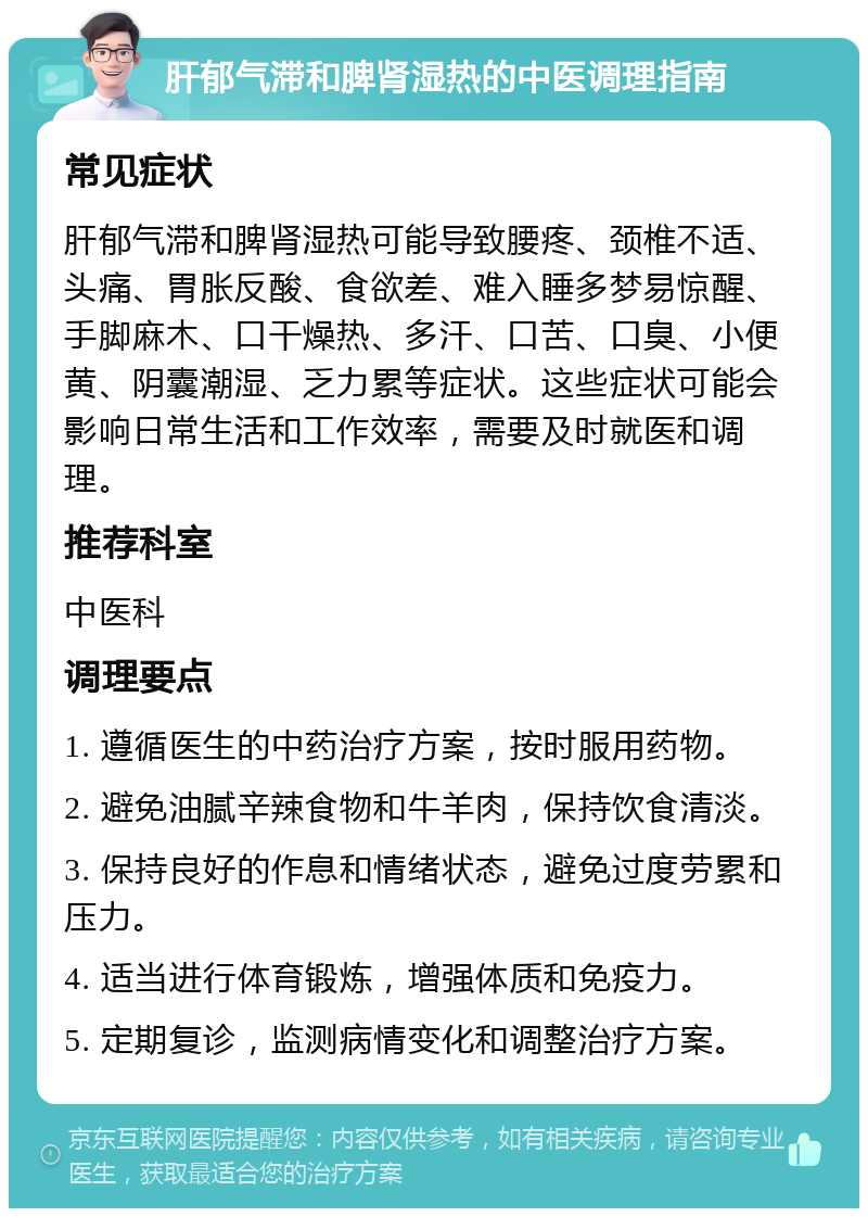 肝郁气滞和脾肾湿热的中医调理指南 常见症状 肝郁气滞和脾肾湿热可能导致腰疼、颈椎不适、头痛、胃胀反酸、食欲差、难入睡多梦易惊醒、手脚麻木、口干燥热、多汗、口苦、口臭、小便黄、阴囊潮湿、乏力累等症状。这些症状可能会影响日常生活和工作效率，需要及时就医和调理。 推荐科室 中医科 调理要点 1. 遵循医生的中药治疗方案，按时服用药物。 2. 避免油腻辛辣食物和牛羊肉，保持饮食清淡。 3. 保持良好的作息和情绪状态，避免过度劳累和压力。 4. 适当进行体育锻炼，增强体质和免疫力。 5. 定期复诊，监测病情变化和调整治疗方案。