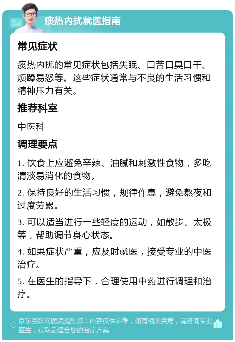 痰热内扰就医指南 常见症状 痰热内扰的常见症状包括失眠、口苦口臭口干、烦躁易怒等。这些症状通常与不良的生活习惯和精神压力有关。 推荐科室 中医科 调理要点 1. 饮食上应避免辛辣、油腻和刺激性食物，多吃清淡易消化的食物。 2. 保持良好的生活习惯，规律作息，避免熬夜和过度劳累。 3. 可以适当进行一些轻度的运动，如散步、太极等，帮助调节身心状态。 4. 如果症状严重，应及时就医，接受专业的中医治疗。 5. 在医生的指导下，合理使用中药进行调理和治疗。