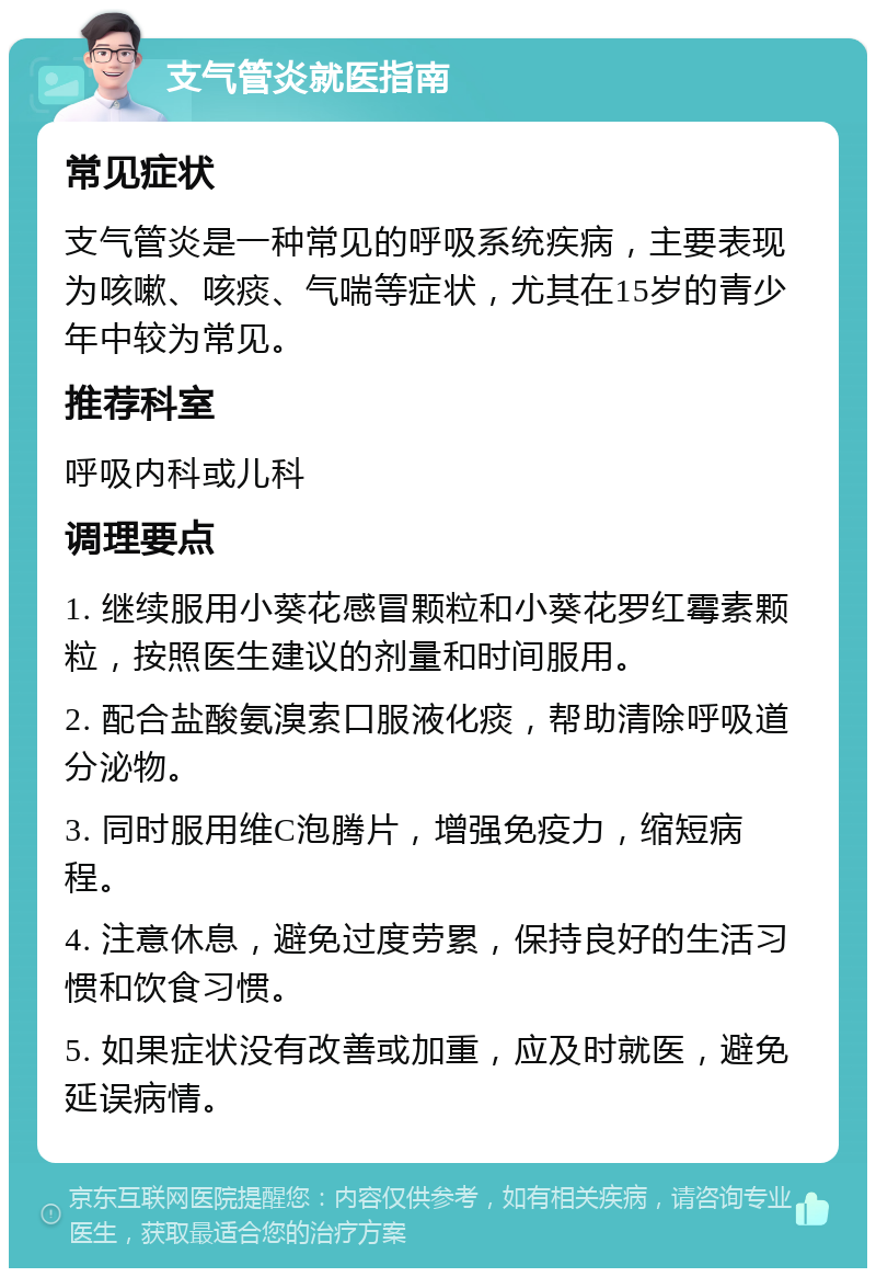 支气管炎就医指南 常见症状 支气管炎是一种常见的呼吸系统疾病，主要表现为咳嗽、咳痰、气喘等症状，尤其在15岁的青少年中较为常见。 推荐科室 呼吸内科或儿科 调理要点 1. 继续服用小葵花感冒颗粒和小葵花罗红霉素颗粒，按照医生建议的剂量和时间服用。 2. 配合盐酸氨溴索口服液化痰，帮助清除呼吸道分泌物。 3. 同时服用维C泡腾片，增强免疫力，缩短病程。 4. 注意休息，避免过度劳累，保持良好的生活习惯和饮食习惯。 5. 如果症状没有改善或加重，应及时就医，避免延误病情。