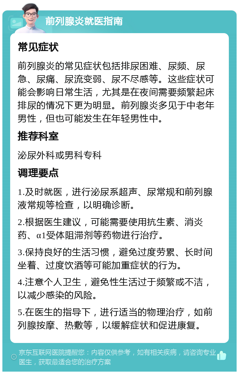 前列腺炎就医指南 常见症状 前列腺炎的常见症状包括排尿困难、尿频、尿急、尿痛、尿流变弱、尿不尽感等。这些症状可能会影响日常生活，尤其是在夜间需要频繁起床排尿的情况下更为明显。前列腺炎多见于中老年男性，但也可能发生在年轻男性中。 推荐科室 泌尿外科或男科专科 调理要点 1.及时就医，进行泌尿系超声、尿常规和前列腺液常规等检查，以明确诊断。 2.根据医生建议，可能需要使用抗生素、消炎药、α1受体阻滞剂等药物进行治疗。 3.保持良好的生活习惯，避免过度劳累、长时间坐着、过度饮酒等可能加重症状的行为。 4.注意个人卫生，避免性生活过于频繁或不洁，以减少感染的风险。 5.在医生的指导下，进行适当的物理治疗，如前列腺按摩、热敷等，以缓解症状和促进康复。