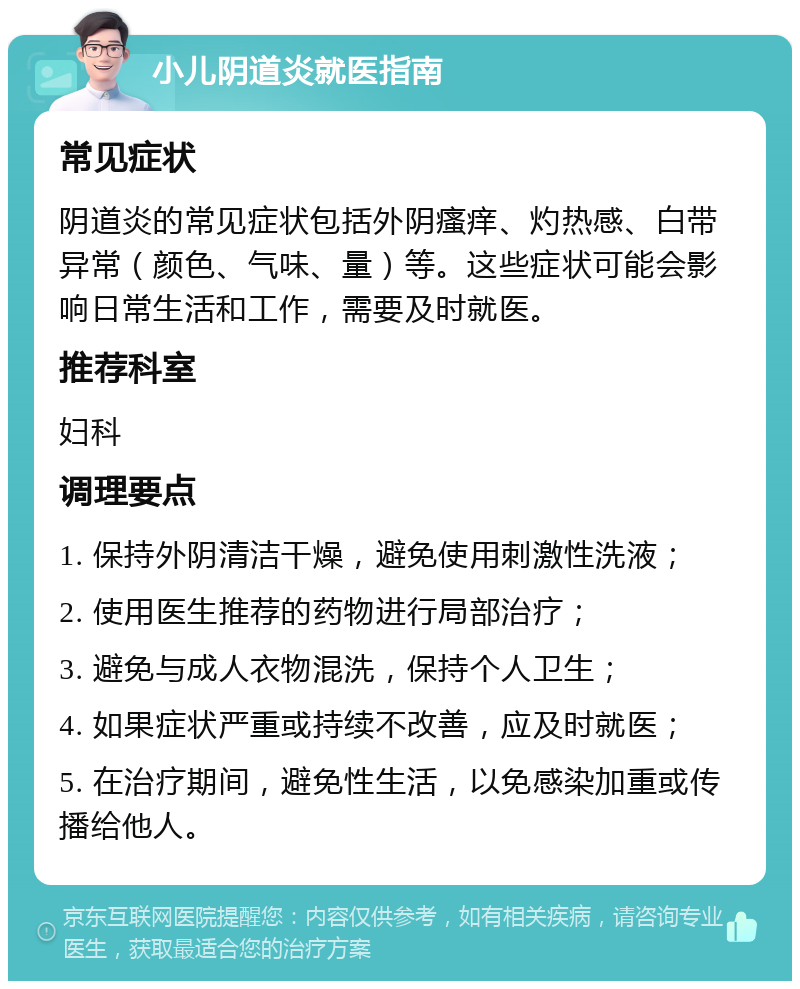 小儿阴道炎就医指南 常见症状 阴道炎的常见症状包括外阴瘙痒、灼热感、白带异常（颜色、气味、量）等。这些症状可能会影响日常生活和工作，需要及时就医。 推荐科室 妇科 调理要点 1. 保持外阴清洁干燥，避免使用刺激性洗液； 2. 使用医生推荐的药物进行局部治疗； 3. 避免与成人衣物混洗，保持个人卫生； 4. 如果症状严重或持续不改善，应及时就医； 5. 在治疗期间，避免性生活，以免感染加重或传播给他人。