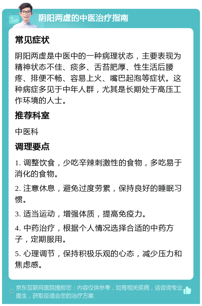 阴阳两虚的中医治疗指南 常见症状 阴阳两虚是中医中的一种病理状态，主要表现为精神状态不佳、痰多、舌苔肥厚、性生活后腰疼、排便不畅、容易上火、嘴巴起泡等症状。这种病症多见于中年人群，尤其是长期处于高压工作环境的人士。 推荐科室 中医科 调理要点 1. 调整饮食，少吃辛辣刺激性的食物，多吃易于消化的食物。 2. 注意休息，避免过度劳累，保持良好的睡眠习惯。 3. 适当运动，增强体质，提高免疫力。 4. 中药治疗，根据个人情况选择合适的中药方子，定期服用。 5. 心理调节，保持积极乐观的心态，减少压力和焦虑感。