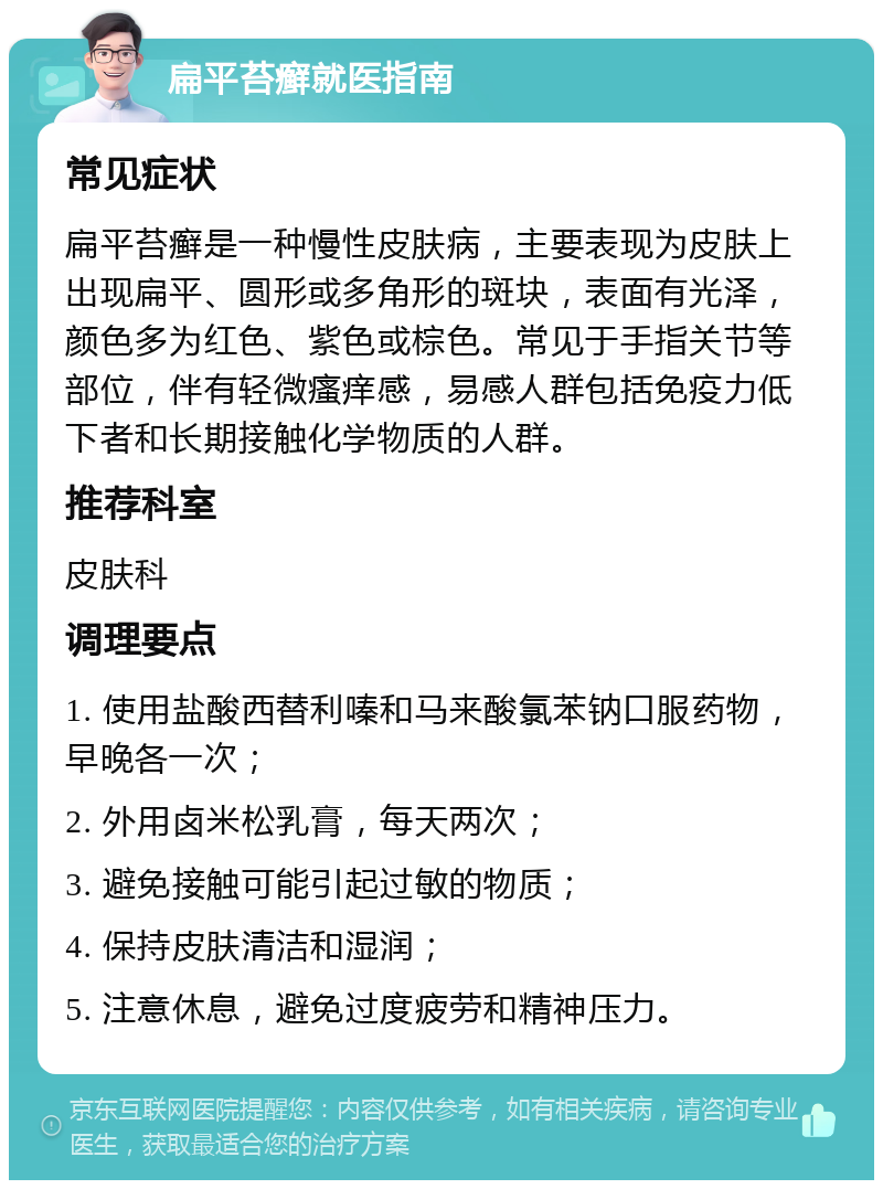 扁平苔癣就医指南 常见症状 扁平苔癣是一种慢性皮肤病，主要表现为皮肤上出现扁平、圆形或多角形的斑块，表面有光泽，颜色多为红色、紫色或棕色。常见于手指关节等部位，伴有轻微瘙痒感，易感人群包括免疫力低下者和长期接触化学物质的人群。 推荐科室 皮肤科 调理要点 1. 使用盐酸西替利嗪和马来酸氯苯钠口服药物，早晚各一次； 2. 外用卤米松乳膏，每天两次； 3. 避免接触可能引起过敏的物质； 4. 保持皮肤清洁和湿润； 5. 注意休息，避免过度疲劳和精神压力。