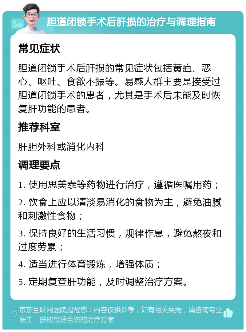 胆道闭锁手术后肝损的治疗与调理指南 常见症状 胆道闭锁手术后肝损的常见症状包括黄疸、恶心、呕吐、食欲不振等。易感人群主要是接受过胆道闭锁手术的患者，尤其是手术后未能及时恢复肝功能的患者。 推荐科室 肝胆外科或消化内科 调理要点 1. 使用思美泰等药物进行治疗，遵循医嘱用药； 2. 饮食上应以清淡易消化的食物为主，避免油腻和刺激性食物； 3. 保持良好的生活习惯，规律作息，避免熬夜和过度劳累； 4. 适当进行体育锻炼，增强体质； 5. 定期复查肝功能，及时调整治疗方案。