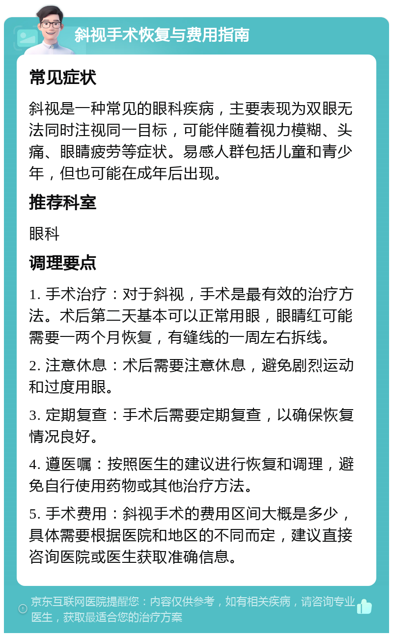 斜视手术恢复与费用指南 常见症状 斜视是一种常见的眼科疾病，主要表现为双眼无法同时注视同一目标，可能伴随着视力模糊、头痛、眼睛疲劳等症状。易感人群包括儿童和青少年，但也可能在成年后出现。 推荐科室 眼科 调理要点 1. 手术治疗：对于斜视，手术是最有效的治疗方法。术后第二天基本可以正常用眼，眼睛红可能需要一两个月恢复，有缝线的一周左右拆线。 2. 注意休息：术后需要注意休息，避免剧烈运动和过度用眼。 3. 定期复查：手术后需要定期复查，以确保恢复情况良好。 4. 遵医嘱：按照医生的建议进行恢复和调理，避免自行使用药物或其他治疗方法。 5. 手术费用：斜视手术的费用区间大概是多少，具体需要根据医院和地区的不同而定，建议直接咨询医院或医生获取准确信息。