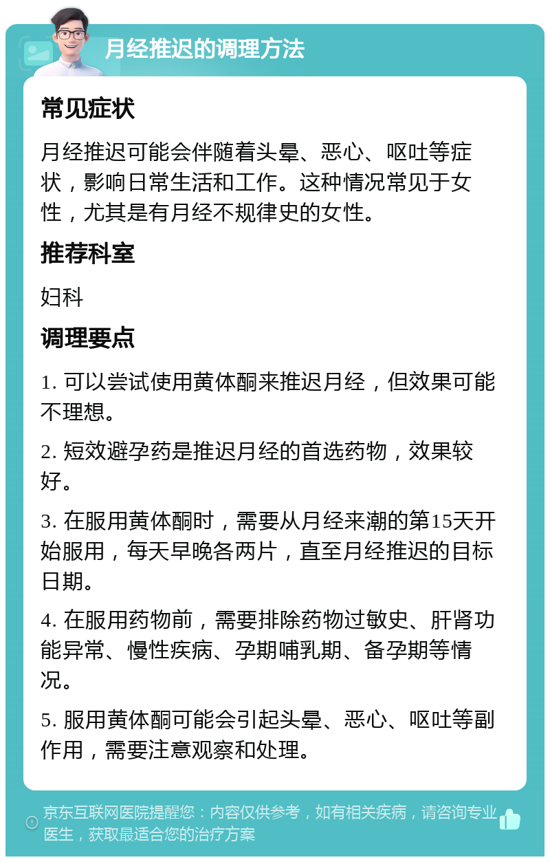 月经推迟的调理方法 常见症状 月经推迟可能会伴随着头晕、恶心、呕吐等症状，影响日常生活和工作。这种情况常见于女性，尤其是有月经不规律史的女性。 推荐科室 妇科 调理要点 1. 可以尝试使用黄体酮来推迟月经，但效果可能不理想。 2. 短效避孕药是推迟月经的首选药物，效果较好。 3. 在服用黄体酮时，需要从月经来潮的第15天开始服用，每天早晚各两片，直至月经推迟的目标日期。 4. 在服用药物前，需要排除药物过敏史、肝肾功能异常、慢性疾病、孕期哺乳期、备孕期等情况。 5. 服用黄体酮可能会引起头晕、恶心、呕吐等副作用，需要注意观察和处理。