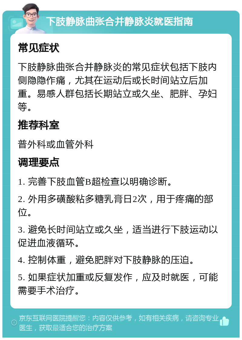 下肢静脉曲张合并静脉炎就医指南 常见症状 下肢静脉曲张合并静脉炎的常见症状包括下肢内侧隐隐作痛，尤其在运动后或长时间站立后加重。易感人群包括长期站立或久坐、肥胖、孕妇等。 推荐科室 普外科或血管外科 调理要点 1. 完善下肢血管B超检查以明确诊断。 2. 外用多磺酸粘多糖乳膏日2次，用于疼痛的部位。 3. 避免长时间站立或久坐，适当进行下肢运动以促进血液循环。 4. 控制体重，避免肥胖对下肢静脉的压迫。 5. 如果症状加重或反复发作，应及时就医，可能需要手术治疗。