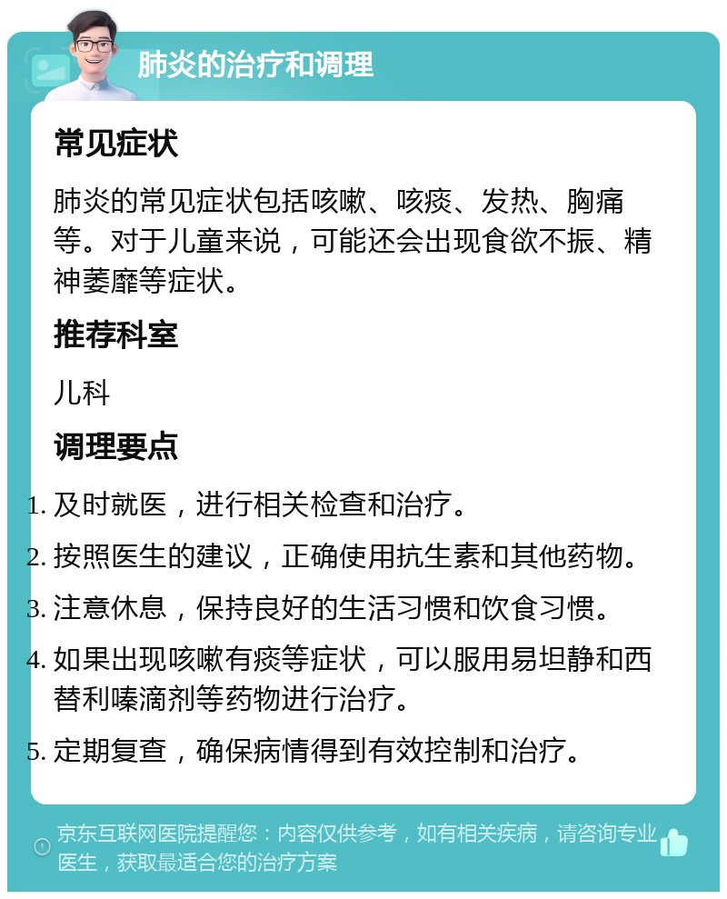 肺炎的治疗和调理 常见症状 肺炎的常见症状包括咳嗽、咳痰、发热、胸痛等。对于儿童来说，可能还会出现食欲不振、精神萎靡等症状。 推荐科室 儿科 调理要点 及时就医，进行相关检查和治疗。 按照医生的建议，正确使用抗生素和其他药物。 注意休息，保持良好的生活习惯和饮食习惯。 如果出现咳嗽有痰等症状，可以服用易坦静和西替利嗪滴剂等药物进行治疗。 定期复查，确保病情得到有效控制和治疗。