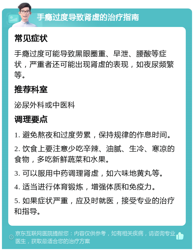 手瘾过度导致肾虚的治疗指南 常见症状 手瘾过度可能导致黑眼圈重、早泄、腰酸等症状，严重者还可能出现肾虚的表现，如夜尿频繁等。 推荐科室 泌尿外科或中医科 调理要点 1. 避免熬夜和过度劳累，保持规律的作息时间。 2. 饮食上要注意少吃辛辣、油腻、生冷、寒凉的食物，多吃新鲜蔬菜和水果。 3. 可以服用中药调理肾虚，如六味地黄丸等。 4. 适当进行体育锻炼，增强体质和免疫力。 5. 如果症状严重，应及时就医，接受专业的治疗和指导。