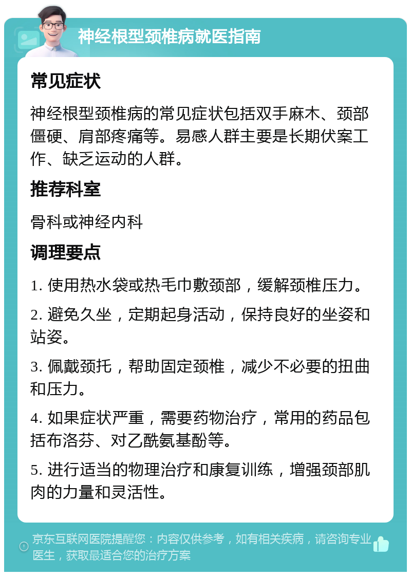 神经根型颈椎病就医指南 常见症状 神经根型颈椎病的常见症状包括双手麻木、颈部僵硬、肩部疼痛等。易感人群主要是长期伏案工作、缺乏运动的人群。 推荐科室 骨科或神经内科 调理要点 1. 使用热水袋或热毛巾敷颈部，缓解颈椎压力。 2. 避免久坐，定期起身活动，保持良好的坐姿和站姿。 3. 佩戴颈托，帮助固定颈椎，减少不必要的扭曲和压力。 4. 如果症状严重，需要药物治疗，常用的药品包括布洛芬、对乙酰氨基酚等。 5. 进行适当的物理治疗和康复训练，增强颈部肌肉的力量和灵活性。