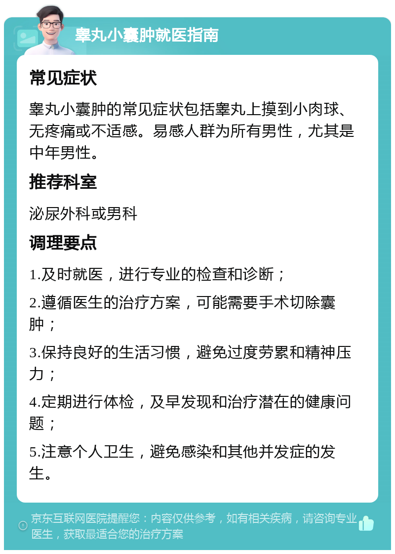 睾丸小囊肿就医指南 常见症状 睾丸小囊肿的常见症状包括睾丸上摸到小肉球、无疼痛或不适感。易感人群为所有男性，尤其是中年男性。 推荐科室 泌尿外科或男科 调理要点 1.及时就医，进行专业的检查和诊断； 2.遵循医生的治疗方案，可能需要手术切除囊肿； 3.保持良好的生活习惯，避免过度劳累和精神压力； 4.定期进行体检，及早发现和治疗潜在的健康问题； 5.注意个人卫生，避免感染和其他并发症的发生。