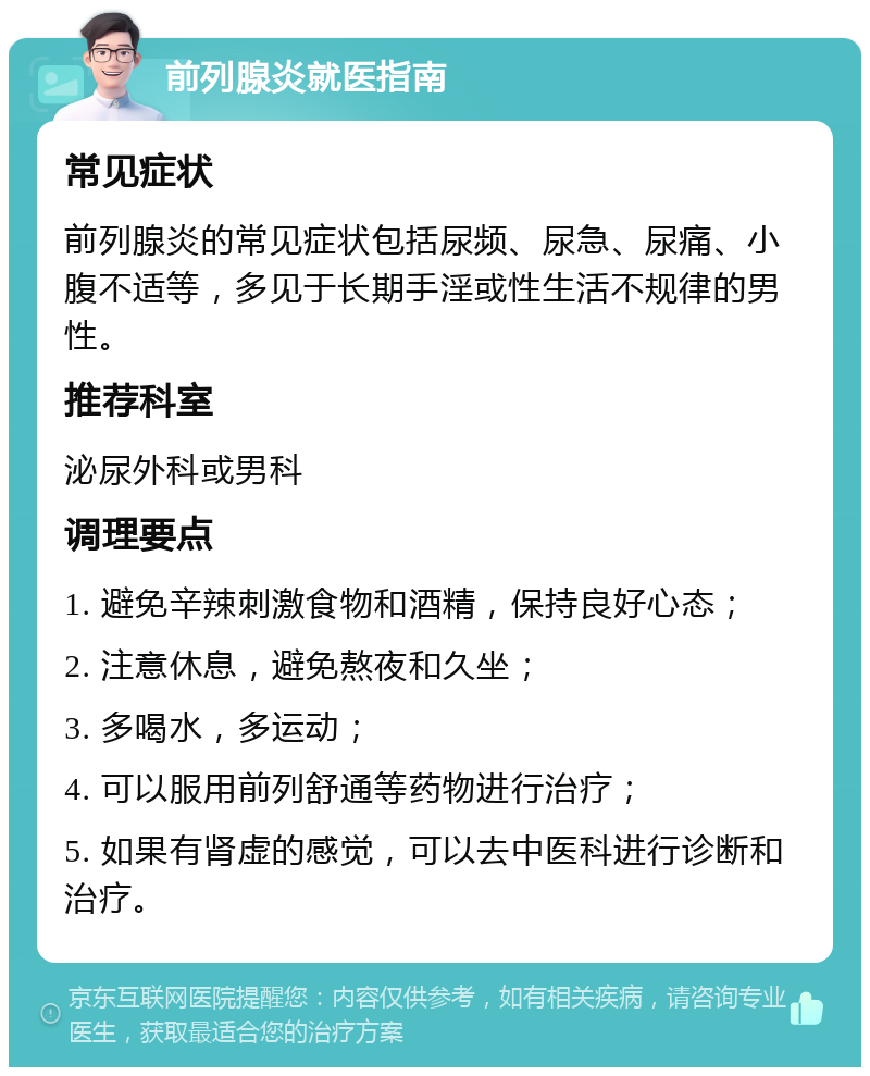 前列腺炎就医指南 常见症状 前列腺炎的常见症状包括尿频、尿急、尿痛、小腹不适等，多见于长期手淫或性生活不规律的男性。 推荐科室 泌尿外科或男科 调理要点 1. 避免辛辣刺激食物和酒精，保持良好心态； 2. 注意休息，避免熬夜和久坐； 3. 多喝水，多运动； 4. 可以服用前列舒通等药物进行治疗； 5. 如果有肾虚的感觉，可以去中医科进行诊断和治疗。