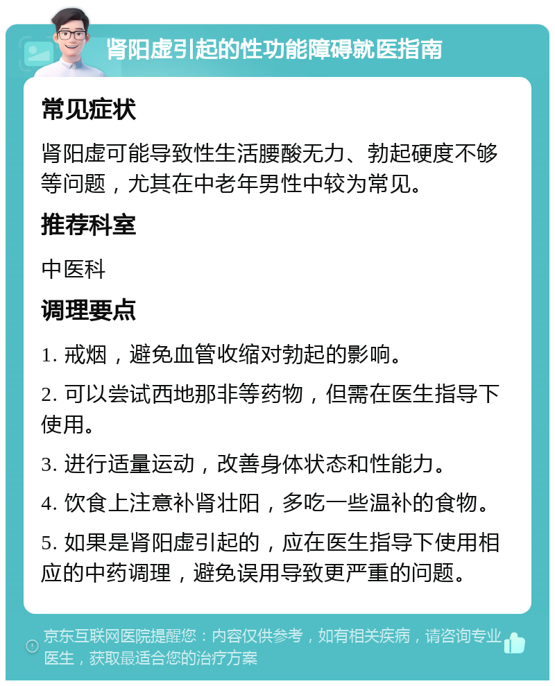 肾阳虚引起的性功能障碍就医指南 常见症状 肾阳虚可能导致性生活腰酸无力、勃起硬度不够等问题，尤其在中老年男性中较为常见。 推荐科室 中医科 调理要点 1. 戒烟，避免血管收缩对勃起的影响。 2. 可以尝试西地那非等药物，但需在医生指导下使用。 3. 进行适量运动，改善身体状态和性能力。 4. 饮食上注意补肾壮阳，多吃一些温补的食物。 5. 如果是肾阳虚引起的，应在医生指导下使用相应的中药调理，避免误用导致更严重的问题。