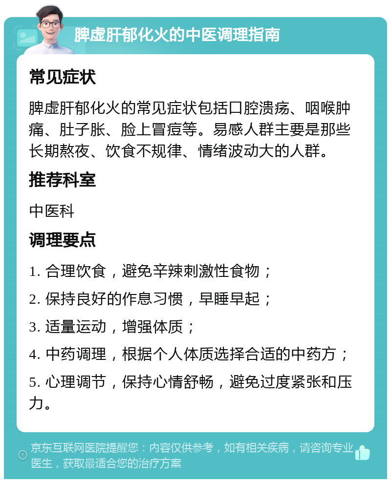 脾虚肝郁化火的中医调理指南 常见症状 脾虚肝郁化火的常见症状包括口腔溃疡、咽喉肿痛、肚子胀、脸上冒痘等。易感人群主要是那些长期熬夜、饮食不规律、情绪波动大的人群。 推荐科室 中医科 调理要点 1. 合理饮食，避免辛辣刺激性食物； 2. 保持良好的作息习惯，早睡早起； 3. 适量运动，增强体质； 4. 中药调理，根据个人体质选择合适的中药方； 5. 心理调节，保持心情舒畅，避免过度紧张和压力。