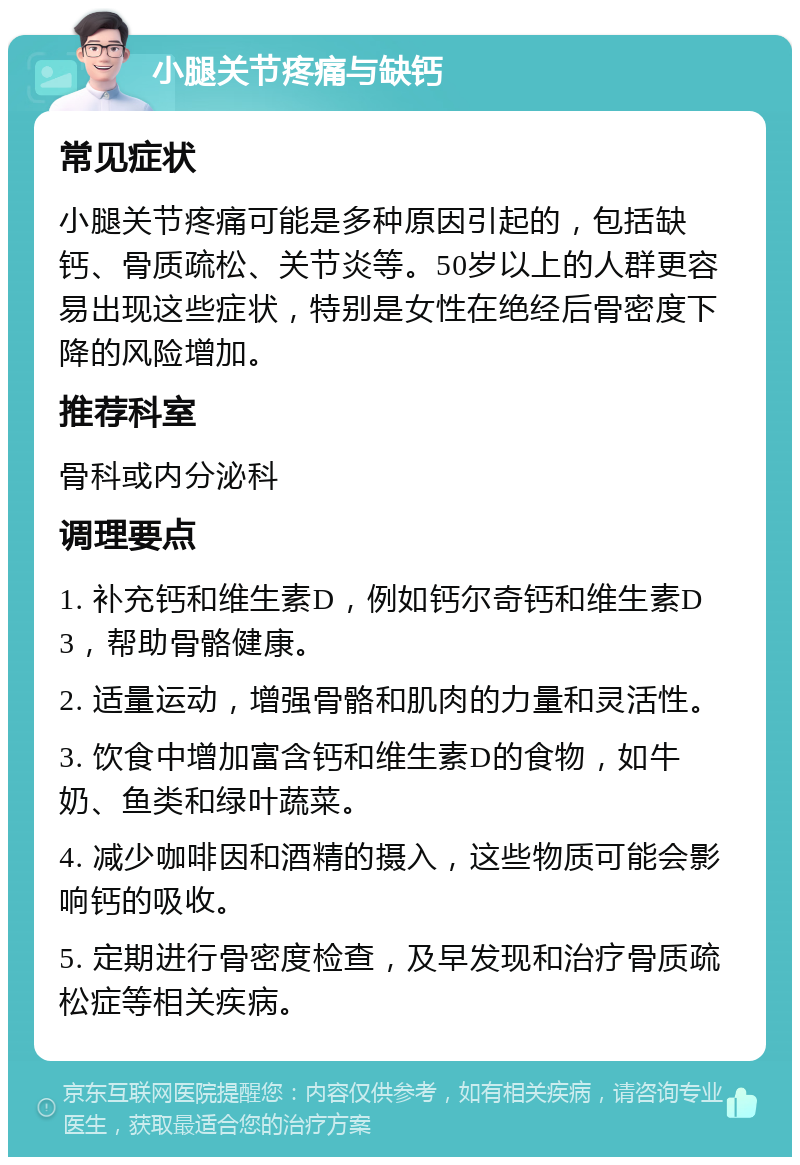 小腿关节疼痛与缺钙 常见症状 小腿关节疼痛可能是多种原因引起的，包括缺钙、骨质疏松、关节炎等。50岁以上的人群更容易出现这些症状，特别是女性在绝经后骨密度下降的风险增加。 推荐科室 骨科或内分泌科 调理要点 1. 补充钙和维生素D，例如钙尔奇钙和维生素D3，帮助骨骼健康。 2. 适量运动，增强骨骼和肌肉的力量和灵活性。 3. 饮食中增加富含钙和维生素D的食物，如牛奶、鱼类和绿叶蔬菜。 4. 减少咖啡因和酒精的摄入，这些物质可能会影响钙的吸收。 5. 定期进行骨密度检查，及早发现和治疗骨质疏松症等相关疾病。