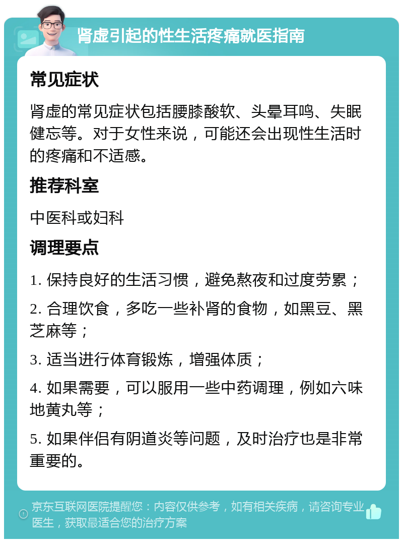 肾虚引起的性生活疼痛就医指南 常见症状 肾虚的常见症状包括腰膝酸软、头晕耳鸣、失眠健忘等。对于女性来说，可能还会出现性生活时的疼痛和不适感。 推荐科室 中医科或妇科 调理要点 1. 保持良好的生活习惯，避免熬夜和过度劳累； 2. 合理饮食，多吃一些补肾的食物，如黑豆、黑芝麻等； 3. 适当进行体育锻炼，增强体质； 4. 如果需要，可以服用一些中药调理，例如六味地黄丸等； 5. 如果伴侣有阴道炎等问题，及时治疗也是非常重要的。