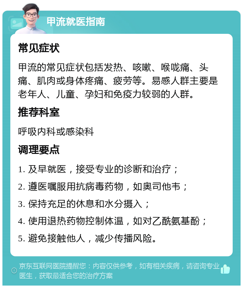 甲流就医指南 常见症状 甲流的常见症状包括发热、咳嗽、喉咙痛、头痛、肌肉或身体疼痛、疲劳等。易感人群主要是老年人、儿童、孕妇和免疫力较弱的人群。 推荐科室 呼吸内科或感染科 调理要点 1. 及早就医，接受专业的诊断和治疗； 2. 遵医嘱服用抗病毒药物，如奥司他韦； 3. 保持充足的休息和水分摄入； 4. 使用退热药物控制体温，如对乙酰氨基酚； 5. 避免接触他人，减少传播风险。