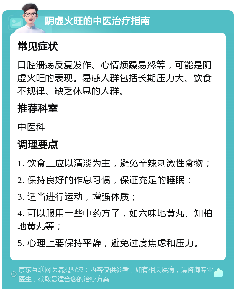 阴虚火旺的中医治疗指南 常见症状 口腔溃疡反复发作、心情烦躁易怒等，可能是阴虚火旺的表现。易感人群包括长期压力大、饮食不规律、缺乏休息的人群。 推荐科室 中医科 调理要点 1. 饮食上应以清淡为主，避免辛辣刺激性食物； 2. 保持良好的作息习惯，保证充足的睡眠； 3. 适当进行运动，增强体质； 4. 可以服用一些中药方子，如六味地黄丸、知柏地黄丸等； 5. 心理上要保持平静，避免过度焦虑和压力。