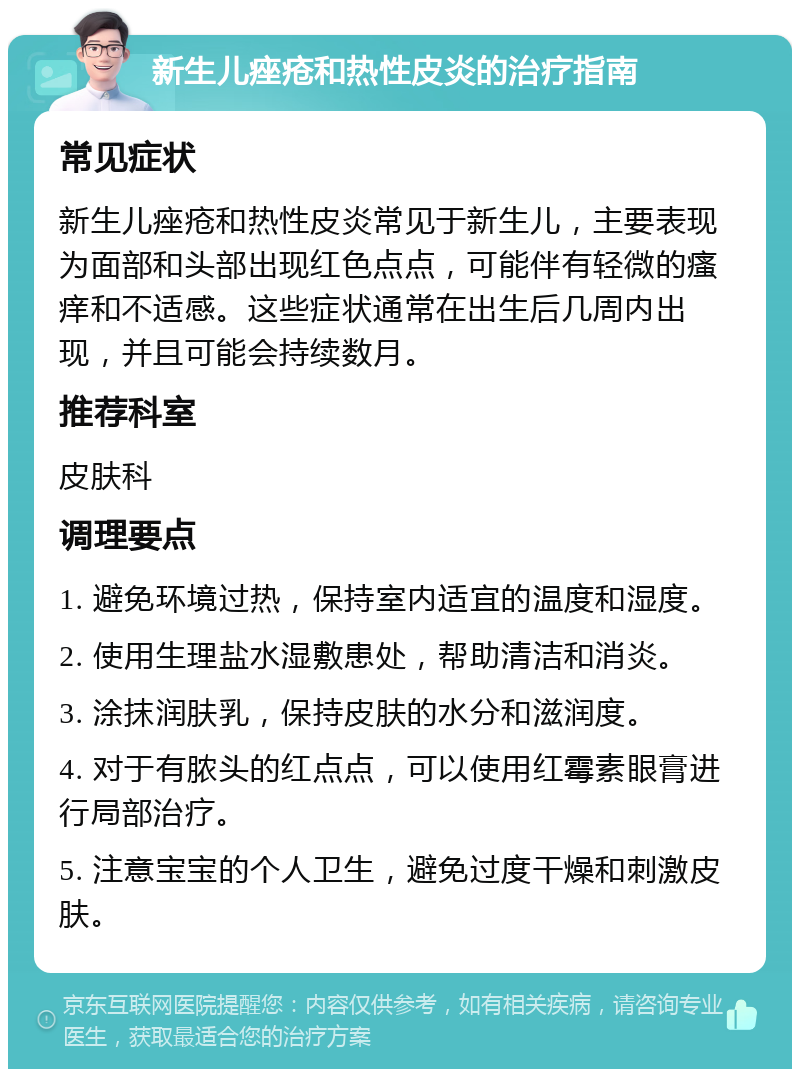 新生儿痤疮和热性皮炎的治疗指南 常见症状 新生儿痤疮和热性皮炎常见于新生儿，主要表现为面部和头部出现红色点点，可能伴有轻微的瘙痒和不适感。这些症状通常在出生后几周内出现，并且可能会持续数月。 推荐科室 皮肤科 调理要点 1. 避免环境过热，保持室内适宜的温度和湿度。 2. 使用生理盐水湿敷患处，帮助清洁和消炎。 3. 涂抹润肤乳，保持皮肤的水分和滋润度。 4. 对于有脓头的红点点，可以使用红霉素眼膏进行局部治疗。 5. 注意宝宝的个人卫生，避免过度干燥和刺激皮肤。