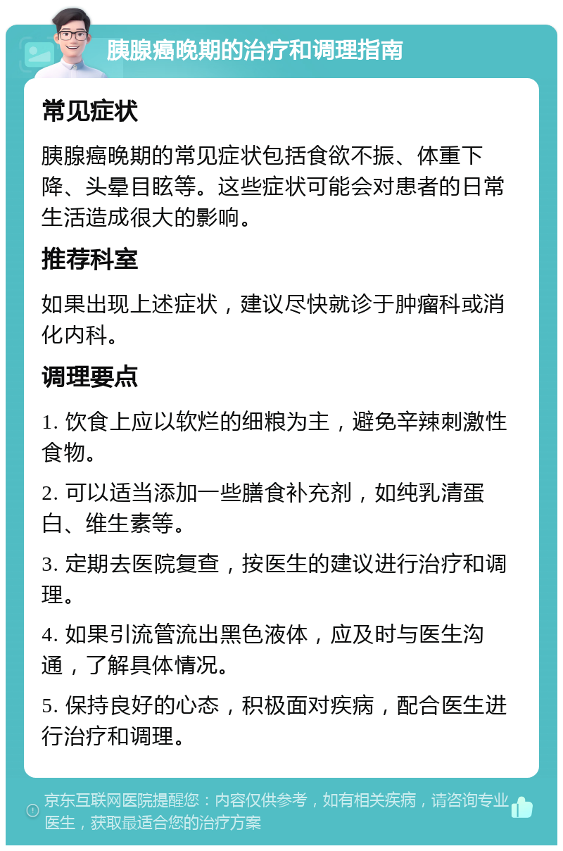 胰腺癌晚期的治疗和调理指南 常见症状 胰腺癌晚期的常见症状包括食欲不振、体重下降、头晕目眩等。这些症状可能会对患者的日常生活造成很大的影响。 推荐科室 如果出现上述症状，建议尽快就诊于肿瘤科或消化内科。 调理要点 1. 饮食上应以软烂的细粮为主，避免辛辣刺激性食物。 2. 可以适当添加一些膳食补充剂，如纯乳清蛋白、维生素等。 3. 定期去医院复查，按医生的建议进行治疗和调理。 4. 如果引流管流出黑色液体，应及时与医生沟通，了解具体情况。 5. 保持良好的心态，积极面对疾病，配合医生进行治疗和调理。