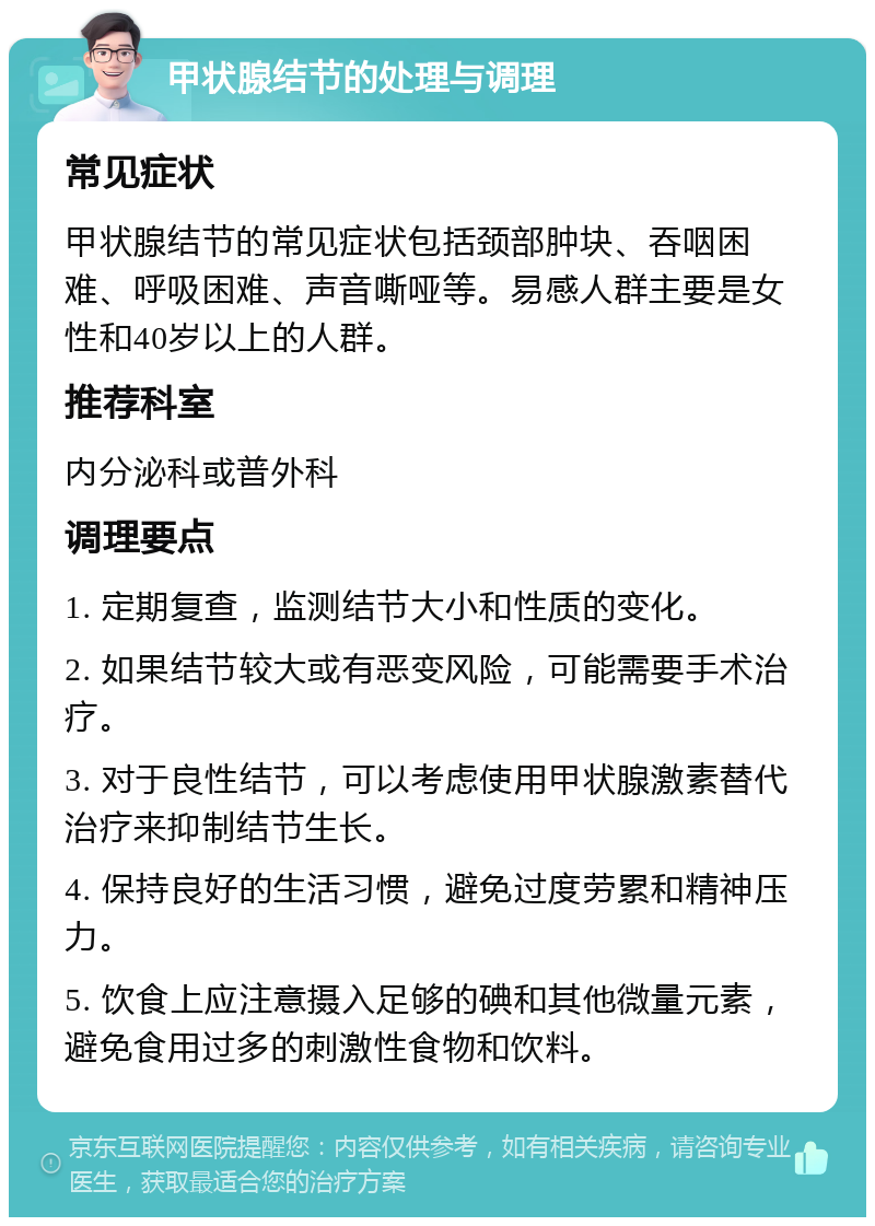 甲状腺结节的处理与调理 常见症状 甲状腺结节的常见症状包括颈部肿块、吞咽困难、呼吸困难、声音嘶哑等。易感人群主要是女性和40岁以上的人群。 推荐科室 内分泌科或普外科 调理要点 1. 定期复查，监测结节大小和性质的变化。 2. 如果结节较大或有恶变风险，可能需要手术治疗。 3. 对于良性结节，可以考虑使用甲状腺激素替代治疗来抑制结节生长。 4. 保持良好的生活习惯，避免过度劳累和精神压力。 5. 饮食上应注意摄入足够的碘和其他微量元素，避免食用过多的刺激性食物和饮料。