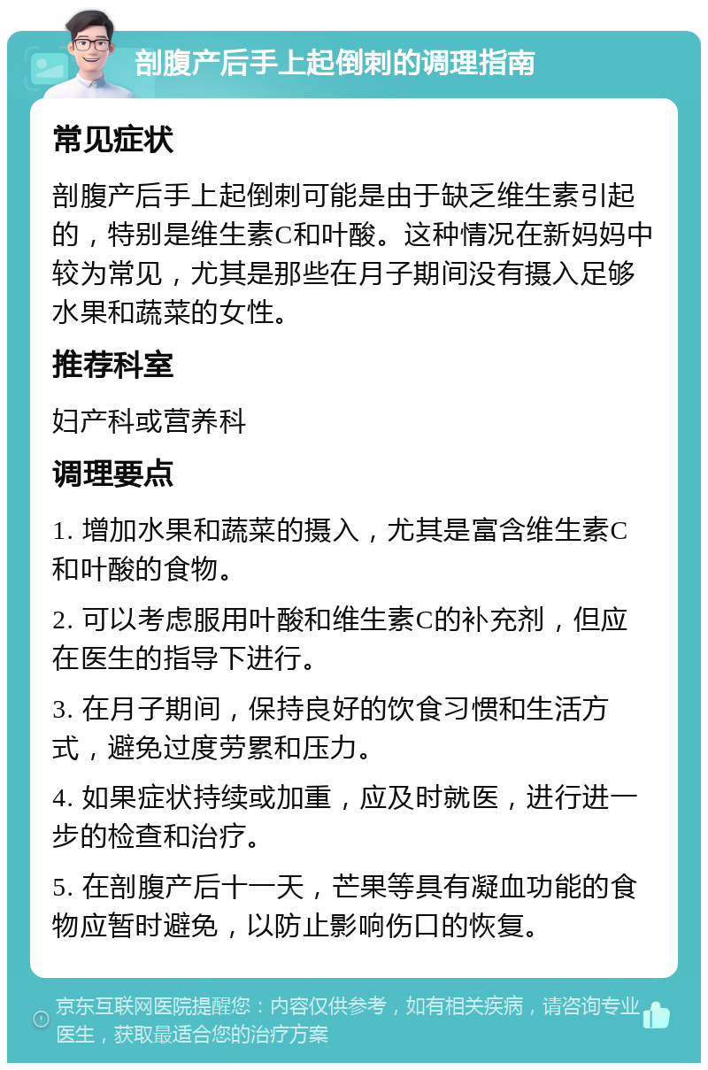 剖腹产后手上起倒刺的调理指南 常见症状 剖腹产后手上起倒刺可能是由于缺乏维生素引起的，特别是维生素C和叶酸。这种情况在新妈妈中较为常见，尤其是那些在月子期间没有摄入足够水果和蔬菜的女性。 推荐科室 妇产科或营养科 调理要点 1. 增加水果和蔬菜的摄入，尤其是富含维生素C和叶酸的食物。 2. 可以考虑服用叶酸和维生素C的补充剂，但应在医生的指导下进行。 3. 在月子期间，保持良好的饮食习惯和生活方式，避免过度劳累和压力。 4. 如果症状持续或加重，应及时就医，进行进一步的检查和治疗。 5. 在剖腹产后十一天，芒果等具有凝血功能的食物应暂时避免，以防止影响伤口的恢复。